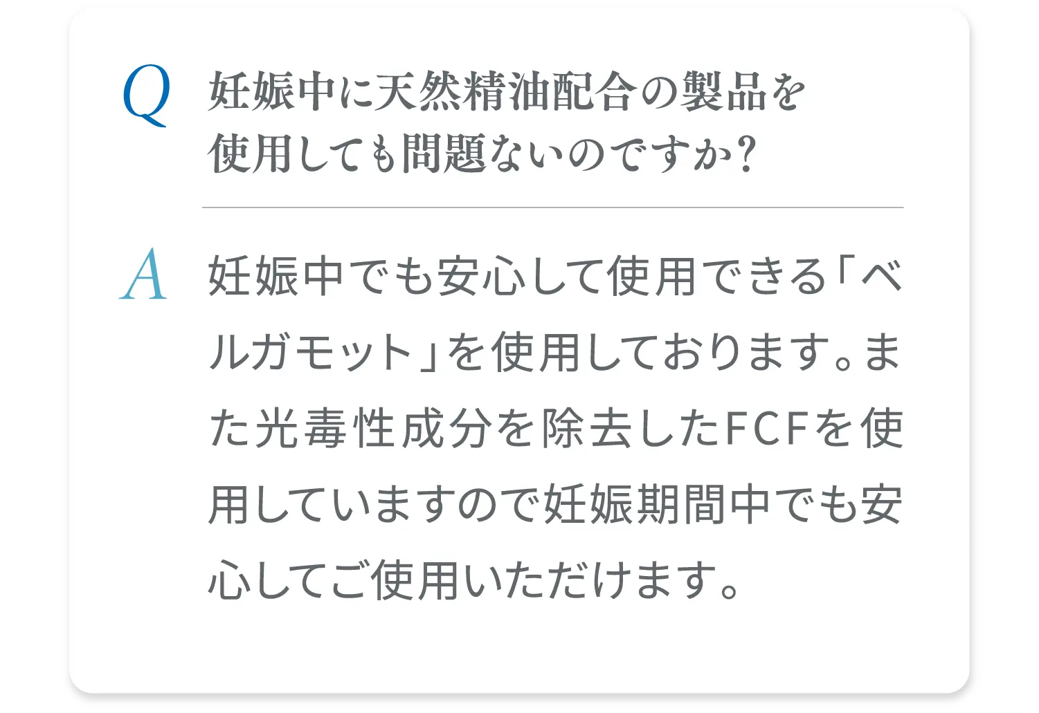 妊娠中に天然精油配合の製品を使用しても問題ないのですか？ 妊娠中でも安心して使用できる「ベルガモット」を使用しております。また光毒性成分を除去したFCFを使用していますので妊娠期間中でも安心してご使用いただけます。