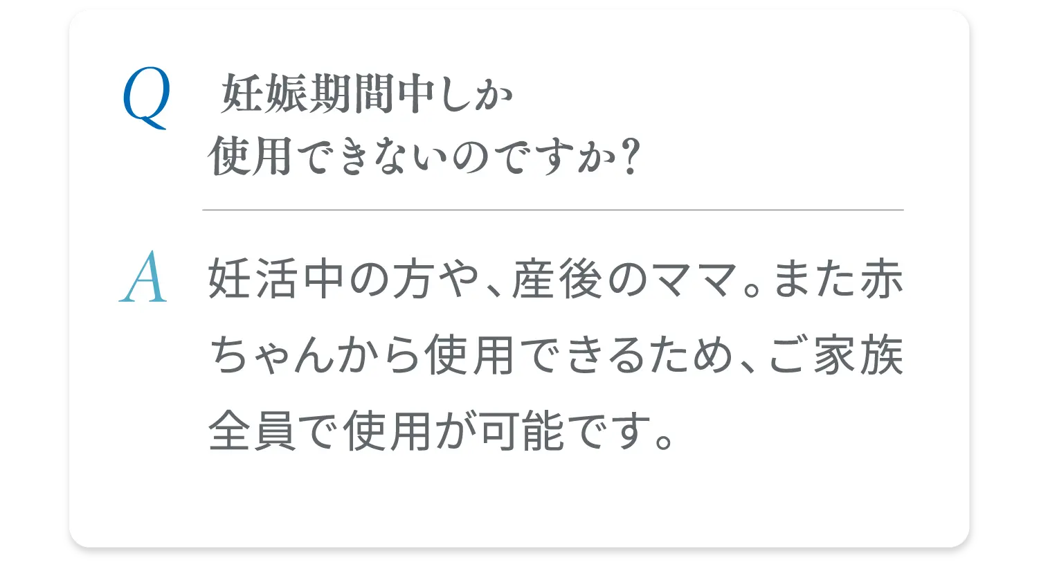  妊娠期間中しか使用できないのですか？ 妊活中の方や、産後のママ。また赤ちゃんから使用できるため、ご家族全員で使用が可能です。