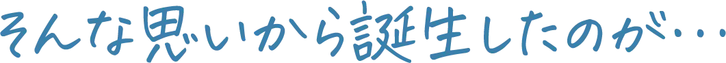 そんな思いから誕生したのが…