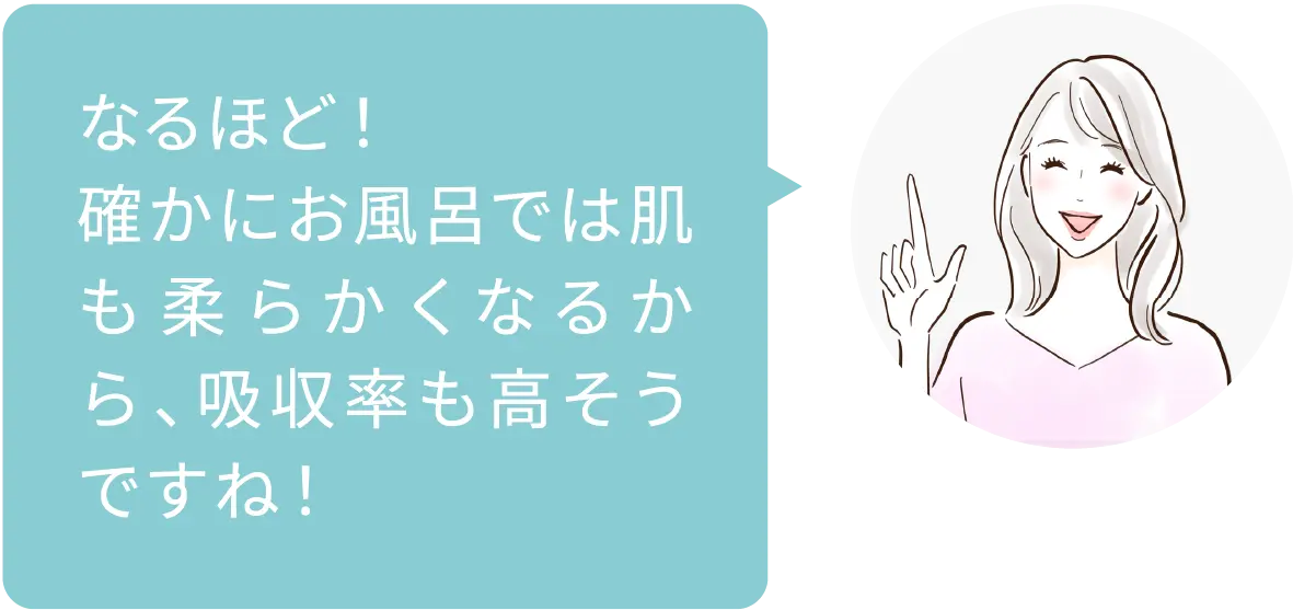 なるほど！確かにお風呂では肌も柔らかくなるから、吸収率も高そうですね！