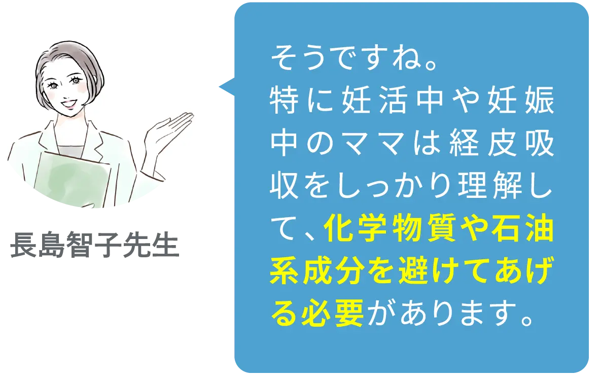 そうですね。特に妊活中や妊娠中のママは経皮吸収をしっかり理解して、化学物質や石油系成分を避けてあげる必要があります。